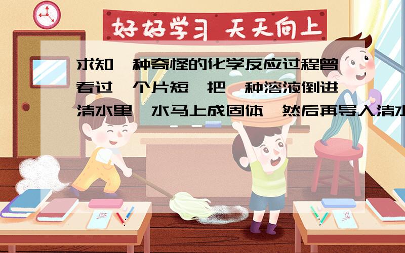 求知一种奇怪的化学反应过程曾看过一个片短,把一种溶液倒进清水里,水马上成固体,然后再导入清水,固体又溶为液体,这是什么溶液,是什么化学品做成的?