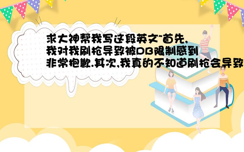 求大神帮我写这段英文~首先,我对我刷枪导致被DB限制感到非常抱歉.其次,我真的不知道刷枪会导致这样的结果,我真的是第一次遇到这样的事情,我非常后悔.再者,我保证我以后绝不做有违游戏