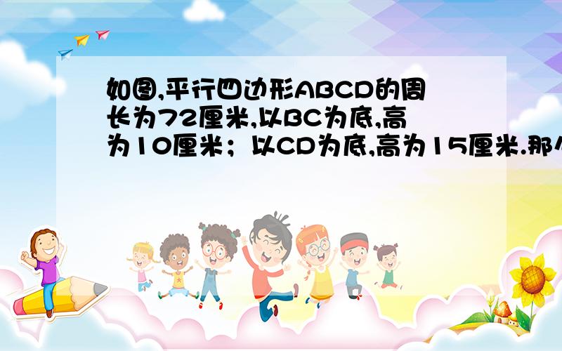 如图,平行四边形ABCD的周长为72厘米,以BC为底,高为10厘米；以CD为底,高为15厘米.那么平行四边形ABCD的面积是多少?我把比例列好了,我列的是：设BC为X ,CD为（36-X）10X=15乘(36-X).后面怎么解啊,