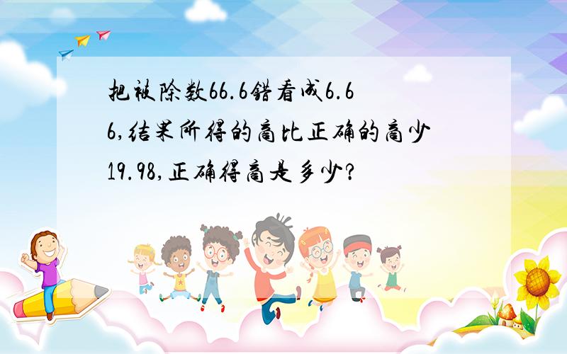 把被除数66.6错看成6.66,结果所得的商比正确的商少19.98,正确得商是多少?