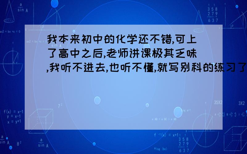 我本来初中的化学还不错,可上了高中之后,老师讲课极其乏味,我听不进去,也听不懂,就写别科的练习了.因为不懂,所以我练习也做不了了.这次化学只考了30分,再这样下去我要被它拖累惨啦!可