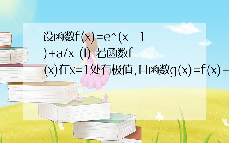 设函数f(x)=e^(x-1)+a/x (I) 若函数f(x)在x=1处有极值,且函数g(x)=f(x)+b在(0,+∞）上有零点,求b的最大值；(II)若f(x)在【1,2】单调,求a的取值范围；（III)在（I)的条件下,数列{an}中a1=1,a(n+1)=f(an)-f'(an),求:|