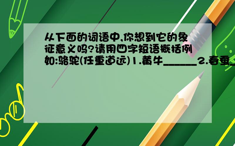 从下面的词语中,你想到它的象征意义吗?请用四字短语概括例如:骆驼(任重道远)1.黄牛______2.春蚕______3.春燕______4.海鸥______5.喜鹊______6.百灵______