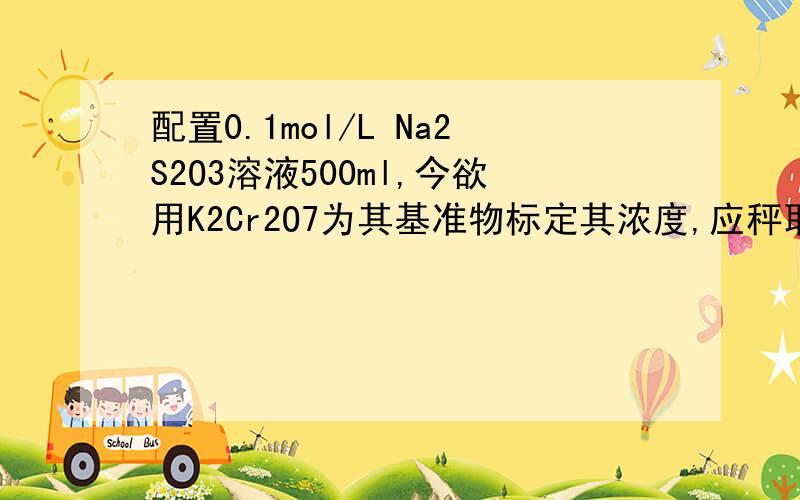 配置0.1mol/L Na2S2O3溶液500ml,今欲用K2Cr2O7为其基准物标定其浓度,应秤取多少克K2Cr2O7基准物?配置0.1mol/L Na2S2O3溶液500ml,用K2Cr2O7为基准物标定其浓度,应秤取多少克K2Cr2O7基准物?