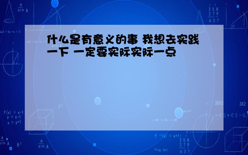 什么是有意义的事 我想去实践一下 一定要实际实际一点