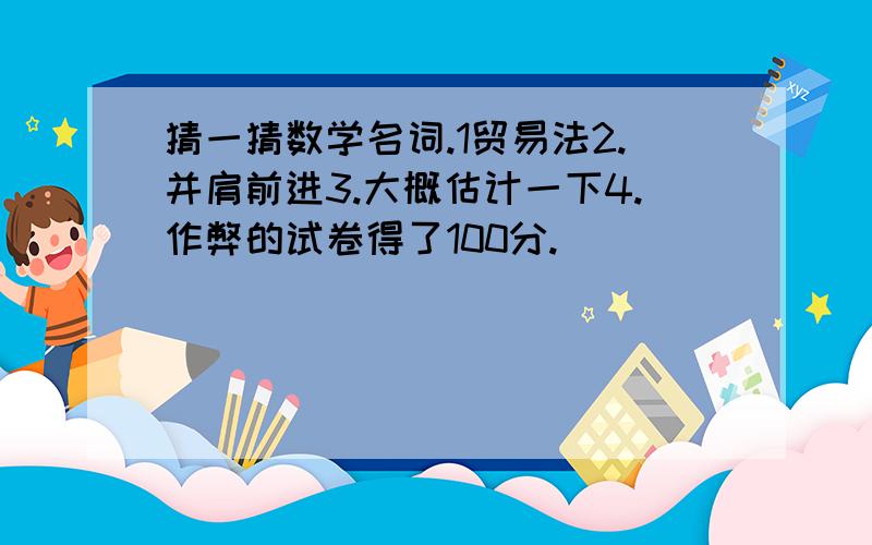 猜一猜数学名词.1贸易法2.并肩前进3.大概估计一下4.作弊的试卷得了100分.