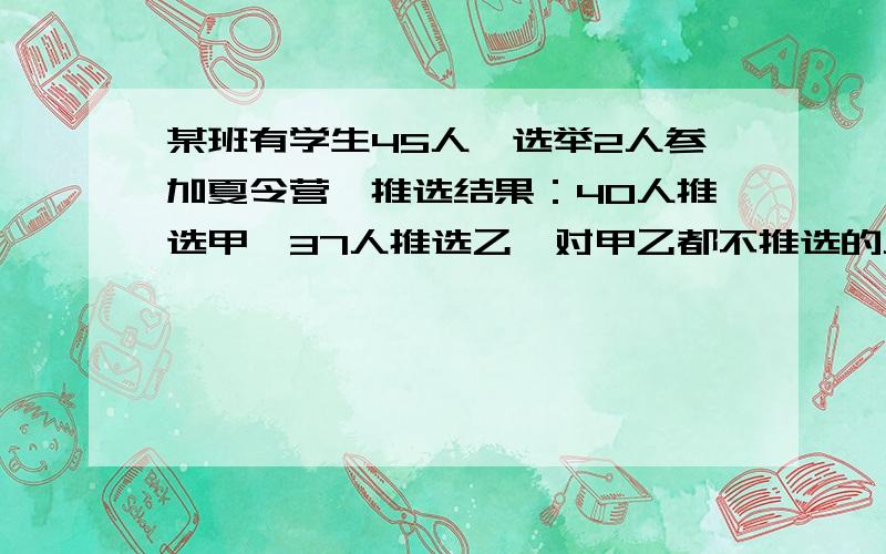 某班有学生45人,选举2人参加夏令营,推选结果：40人推选甲,37人推选乙,对甲乙都不推选的人数是都推选人数的九分之一,求推选和都不推选的人数各是多少?