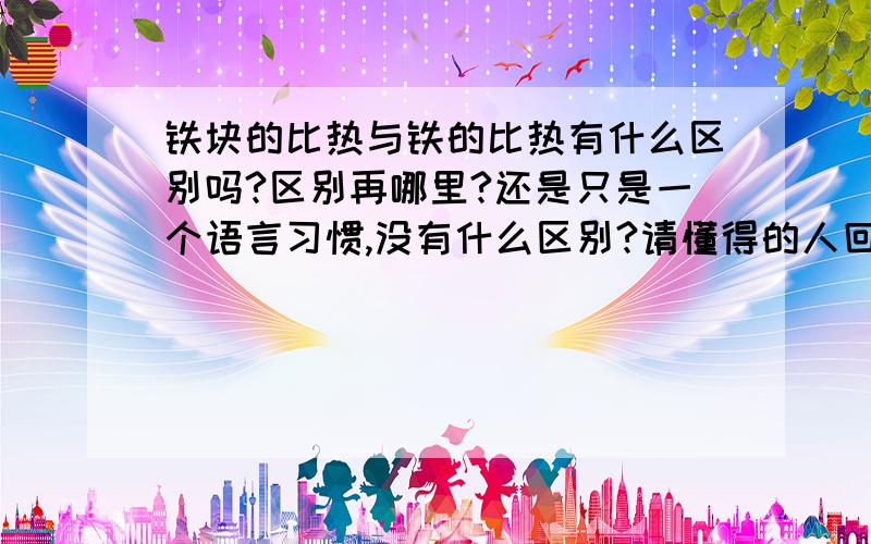 铁块的比热与铁的比热有什么区别吗?区别再哪里?还是只是一个语言习惯,没有什么区别?请懂得的人回答,