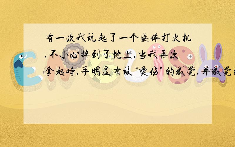 有一次我玩起了一个气体打火机,不小心掉到了地上,当我再次拿起时,手明显有被“烫伤”的感觉,并感觉到有大量气喷出来,原来是摔破了,有气体漏出来,后来才知道这根本不是“烫伤”而是“