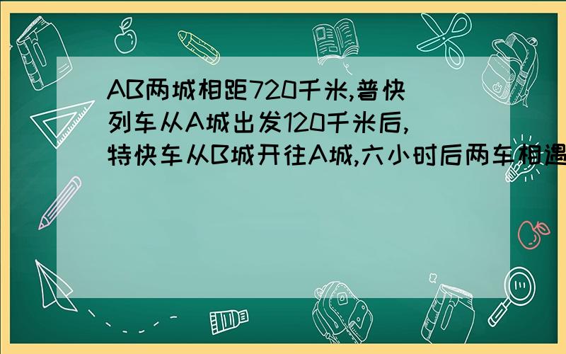 AB两城相距720千米,普快列车从A城出发120千米后,特快车从B城开往A城,六小时后两车相遇,若普快列车速度是特快列车速度的2/3,普快速度为多少千米/小时?要用一元一次方程哦