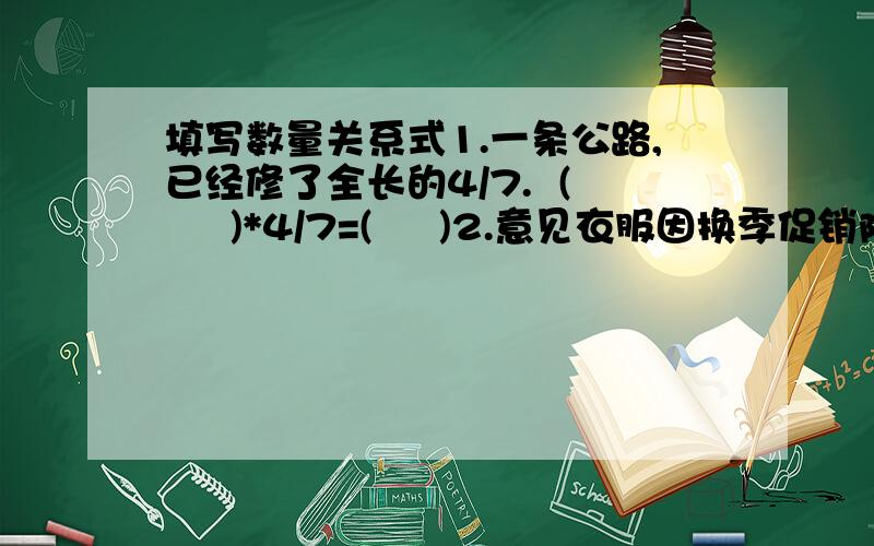 填写数量关系式1.一条公路,已经修了全长的4/7.  (     )*4/7=(     )2.意见衣服因换季促销降价1/3.   (     )*1/3=(     )3.男生人数比女生多2/5.         (     )*(1+2/5)=(      )