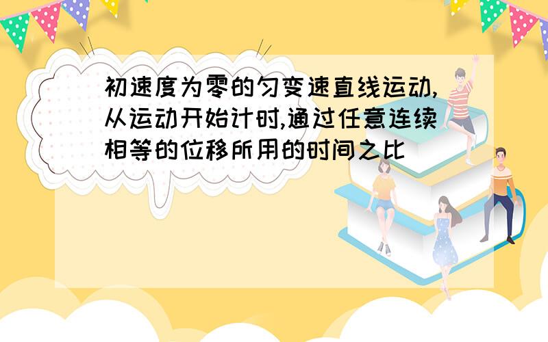 初速度为零的匀变速直线运动,从运动开始计时,通过任意连续相等的位移所用的时间之比