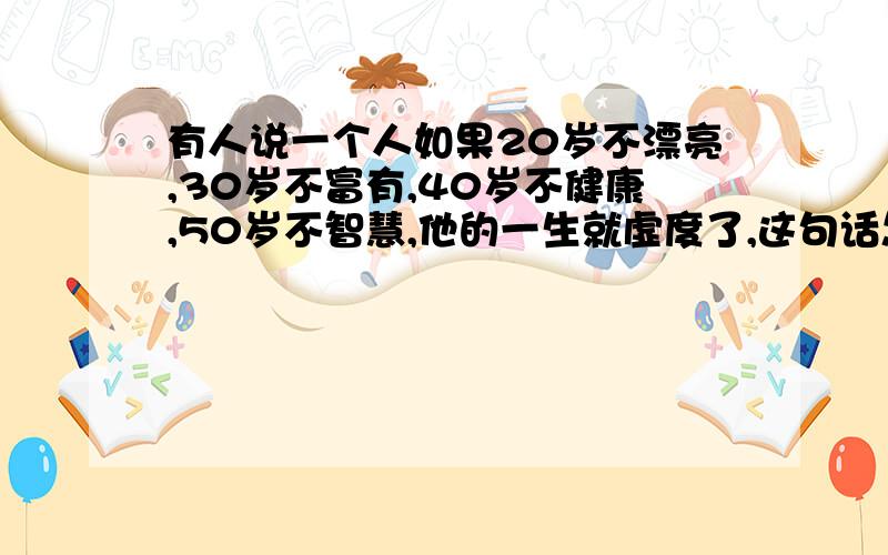 有人说一个人如果20岁不漂亮,30岁不富有,40岁不健康,50岁不智慧,他的一生就虚度了,这句话怎么理解