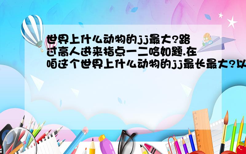 世界上什么动物的jj最大?路过高人进来指点一二哈如题.在咱这个世界上什么动物的jj最长最大?以前有听说海豹的jj是世界上最大的,可惜不确定,小弟重赏!