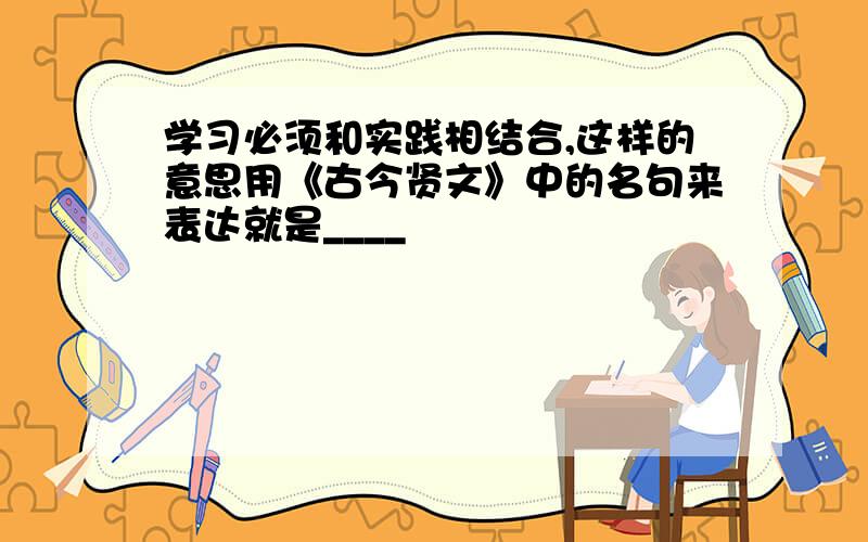 学习必须和实践相结合,这样的意思用《古今贤文》中的名句来表达就是____