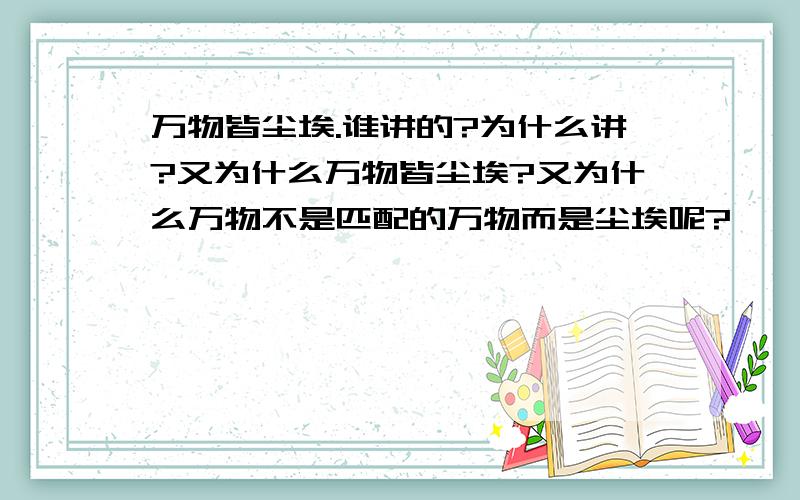 万物皆尘埃.谁讲的?为什么讲?又为什么万物皆尘埃?又为什么万物不是匹配的万物而是尘埃呢?