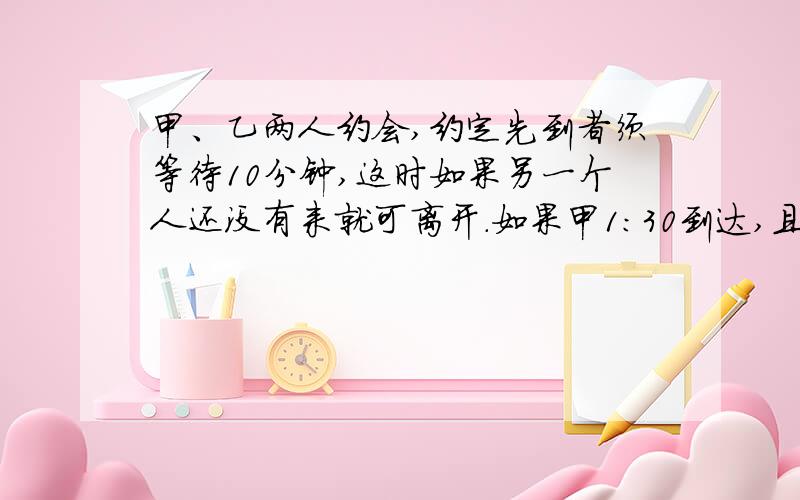 甲、乙两人约会,约定先到者须等待10分钟,这时如果另一个人还没有来就可离开.如果甲1：30到达,且乙在1：00~2：00之间何时到达是等可能的,那么甲、乙能会面的概率为（ ）.A.1/2B.1/3C.1/4D.1/6该