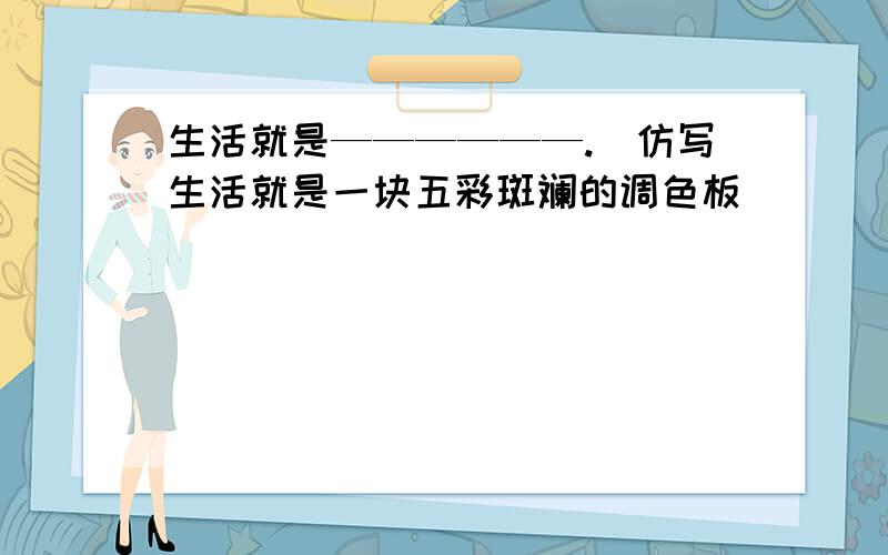 生活就是——————.（仿写生活就是一块五彩斑斓的调色板）