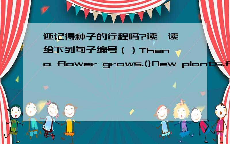 还记得种子的行程吗?读一读,给下列句子编号（）Then,a flower grows.()New plants.flowers and seeds grow again.()First,seeds fall on the ground.Their roots go into the soil.()After that,bees come to the flower.The flower makes new see