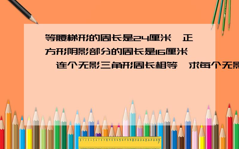 等腰梯形的周长是24厘米,正方形阴影部分的周长是16厘米,连个无影三角形周长相等,求每个无影三角形的周长,急用两个