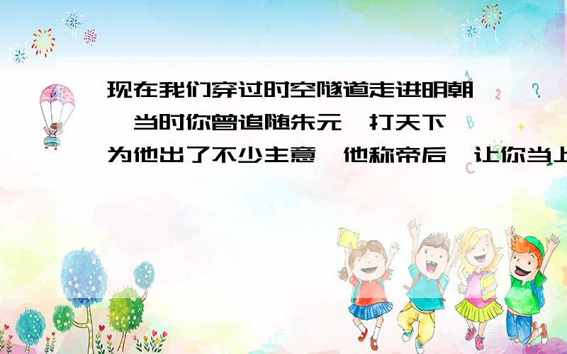 现在我们穿过时空隧道走进明朝,当时你曾追随朱元璋打天下,为他出了不少主意,他称帝后,让你当上了地方上负责行政的官员,请讲讲你准备怎样为官?为什么?