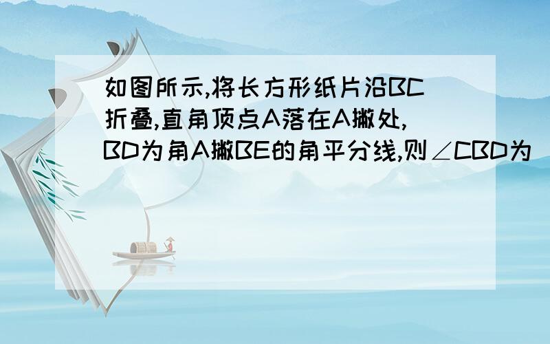 如图所示,将长方形纸片沿BC折叠,直角顶点A落在A撇处,BD为角A撇BE的角平分线,则∠CBD为（ ）°要步骤.