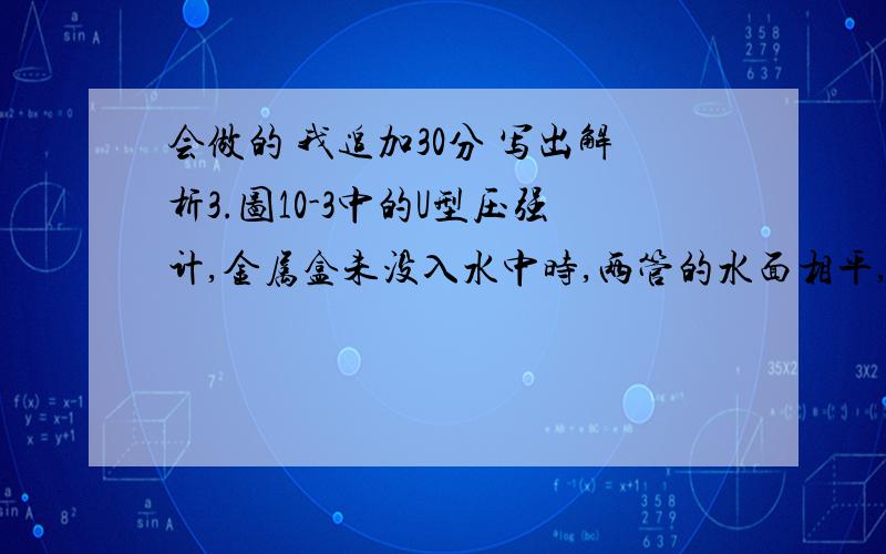 会做的 我追加30分 写出解析3.图10-3中的U型压强计,金属盒未没入水中时,两管的水面相平,当金属盒没入水中A点时,U管两边水面的高度差为10厘米.若容器中的水改为密度为0.8×10 千克/米 的酒精,