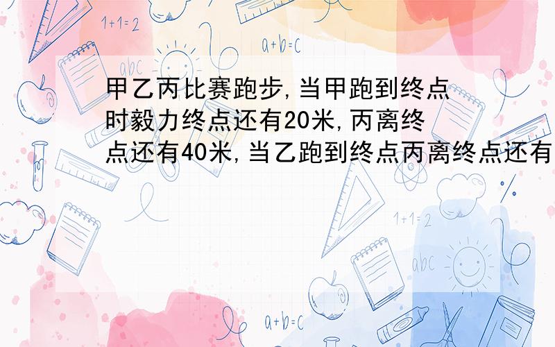 甲乙丙比赛跑步,当甲跑到终点时毅力终点还有20米,丙离终点还有40米,当乙跑到终点丙离终点还有24米,问：1、这次比赛要跑多少米?2、如果丙跑完全程要用24秒,那么甲的速度是多少?不是毅力