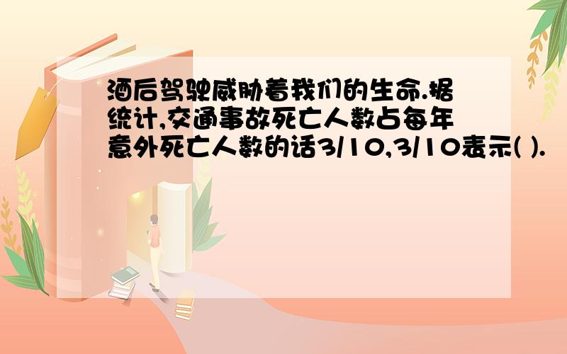 酒后驾驶威胁着我们的生命.据统计,交通事故死亡人数占每年意外死亡人数的话3/10,3/10表示( ).