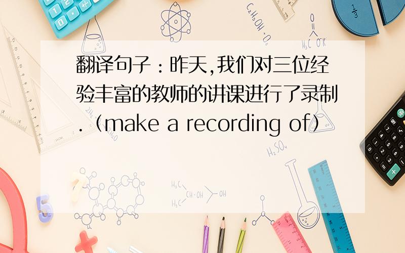 翻译句子：昨天,我们对三位经验丰富的教师的讲课进行了录制.（make a recording of）