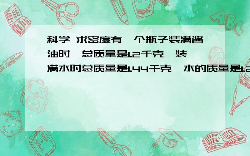 科学 求密度有一个瓶子装满酱油时,总质量是1.2千克,装满水时总质量是1.44千克,水的质量是1.2千克,求油的密度.字打错了。不是“酱油”，应该是“油”。我感觉这题好像题目出错了。