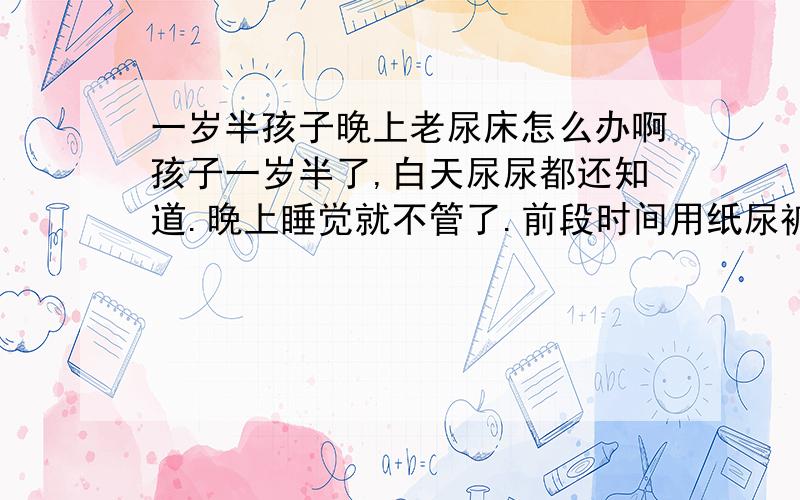 一岁半孩子晚上老尿床怎么办啊孩子一岁半了,白天尿尿都还知道.晚上睡觉就不管了.前段时间用纸尿裤还可以不管他,后来天气热了,皮肤过敏就没敢再用.结果每天晚上都要尿一到两次.把床和