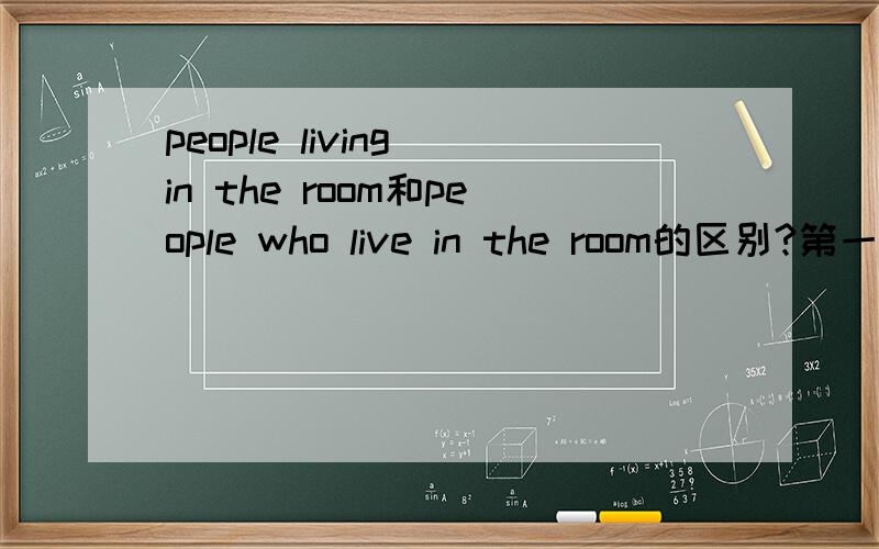 people living in the room和people who live in the room的区别?第一个living我懂是现在分词做后置定语,那第二个live如何解释?为何不能说成living了呢?