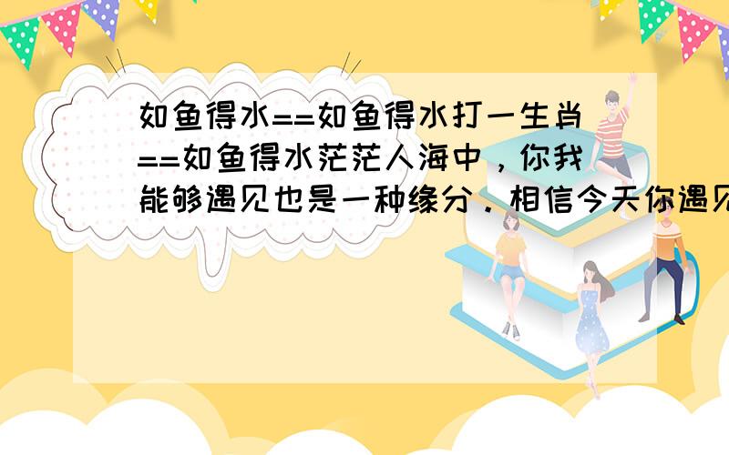 如鱼得水==如鱼得水打一生肖==如鱼得水茫茫人海中，你我能够遇见也是一种缘分。相信今天你遇见了我一定会发大财的。打倒各地庄家!相信自己，相信我！本料以诚信生存，以最优越的服