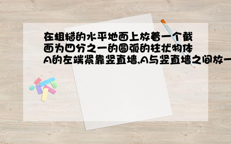 在粗糙的水平地面上放着一个截面为四分之一的圆弧的柱状物体A的左端紧靠竖直墙,A与竖直墙之间放一光滑圆球B,整个装置处于静止状态,若把A向右移动少许后,它们仍处于静止状态,则   A.球B