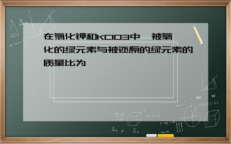 在氯化钾和KClO3中,被氧化的绿元素与被还原的绿元素的质量比为