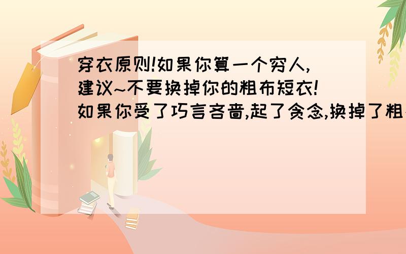 穿衣原则!如果你算一个穷人,建议~不要换掉你的粗布短衣!如果你受了巧言吝啬,起了贪念,换掉了粗布短衣,那么轻则~失去自我~灾难~将至!重则~陷入万戒不复之地!那么不算很穷的人,中等家庭