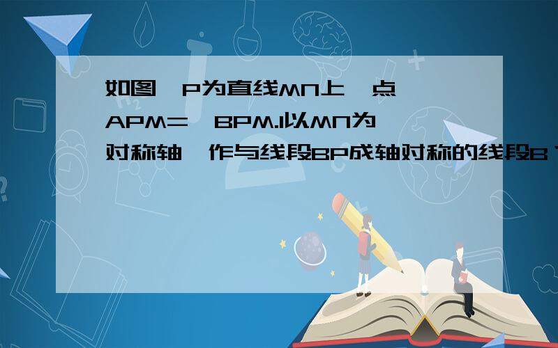 如图,P为直线MN上一点,∠APM=∠BPM.1以MN为对称轴,作与线段BP成轴对称的线段B‘P.2点A,P,B'是否在同一直线上?请说明理由.