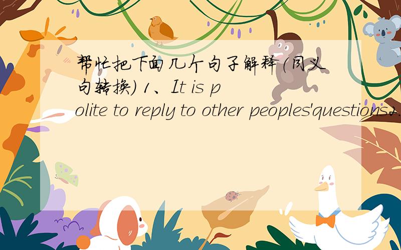 帮忙把下面几个句子解释（同义句转换） 1、It is polite to reply to other peoples'questions2.We are going to fiy to Beijing next week.3.Our teather gave some advice tous.4.What about having fish tonight?