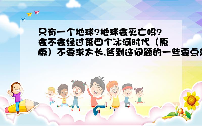 只有一个地球?地球会灭亡吗?会不会经过第四个冰河时代（原版）不要求太长,答到这问题的一些要点就行