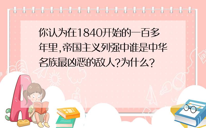 你认为在1840开始的一百多年里,帝国主义列强中谁是中华名族最凶恶的敌人?为什么?