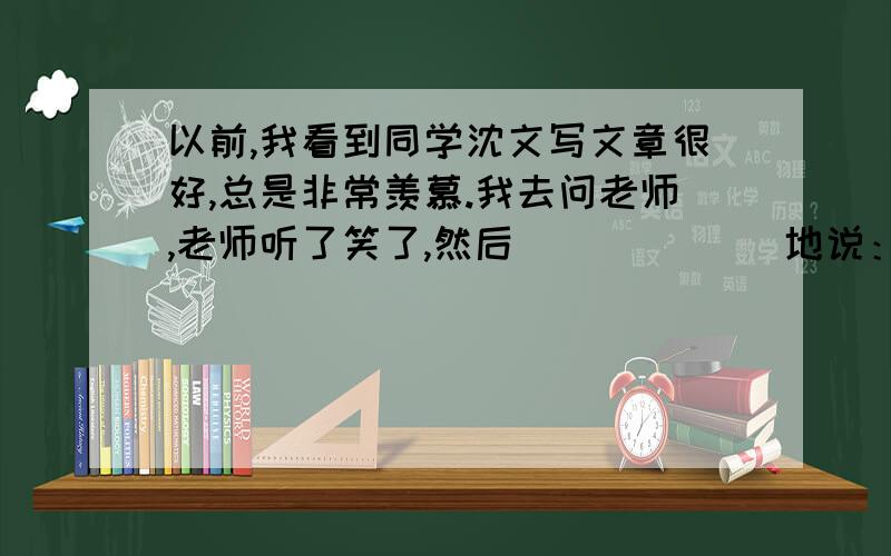 以前,我看到同学沈文写文章很好,总是非常羡慕.我去问老师,老师听了笑了,然后 ＿＿＿＿＿＿地说：“光羡慕是没有用的,你想,古人不是说吗?＿＿＿＿＿＿＿＿＿＿＿ ,＿＿＿＿＿＿＿＿＿