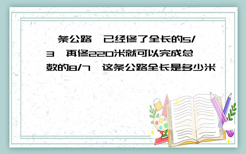 一条公路,已经修了全长的5/3,再修220米就可以完成总数的8/7,这条公路全长是多少米