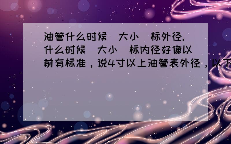 油管什么时候(大小)标外径,什么时候(大小)标内径好像以前有标准，说4寸以上油管表外径，以下则表内径，现在却查不着，请高人指示！~谢谢