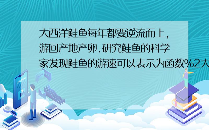 大西洋鲑鱼每年都要逆流而上,游回产地产卵.研究鲑鱼的科学家发现鲑鱼的游速可以表示为函数%2大西洋鲑鱼每年都要逆流而上,游回产地产卵.研究鲑鱼的科学家发现鲑鱼的游速可以表示为函