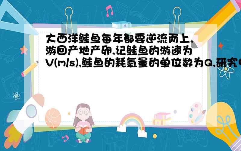 大西洋鲑鱼每年都要逆流而上,游回产地产卵,记鲑鱼的游速为V(m/s),鲑鱼的耗氧量的单位数为Q,研究中发现V与log3Q/100成正比,且当Q=900时,V=1(1)求出V关于Q的函数解析式(2)计算一条鲑鱼的游速是1.5m