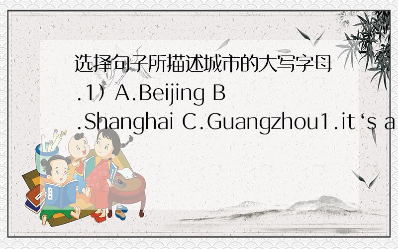 选择句子所描述城市的大写字母.1）A.Beijing B.Shanghai C.Guangzhou1.it‘s a city with a lot of museums.2.it‘s a city with a long history.3..it‘s a city with a large population.4..it‘s a modern city.5.there is a river running throu