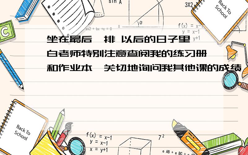 坐在最后一排 以后的日子里,白老师特别注意查阅我的练习册和作业本,关切地询问我其他课的成绩,还抽空给我讲一些浅显的文学知识.每当她带着清香的气息在我身后停下又带着那清香的气