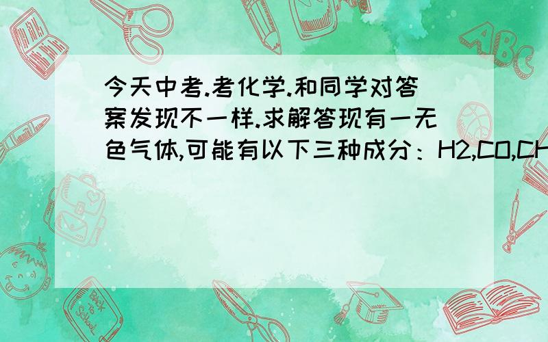 今天中考.考化学.和同学对答案发现不一样.求解答现有一无色气体,可能有以下三种成分：H2,CO,CH4,现将该无色气体按以下步骤进行验证：1,将该无色气体在O2中充分燃烧 2,将剩下的气体通入盛