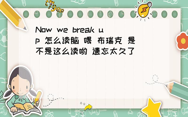 Now we break up 怎么读脑 喂 布瑞克 是不是这么读哟 遗忘太久了